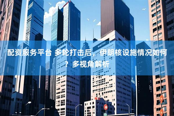 配资服务平台 多轮打击后，伊朗核设施情况如何？多视角解析