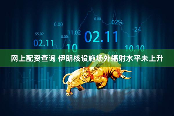 网上配资查询 伊朗核设施场外辐射水平未上升