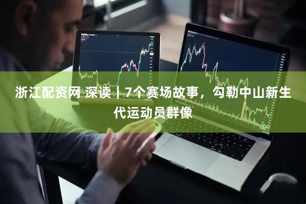浙江配资网 深读｜7个赛场故事，勾勒中山新生代运动员群像