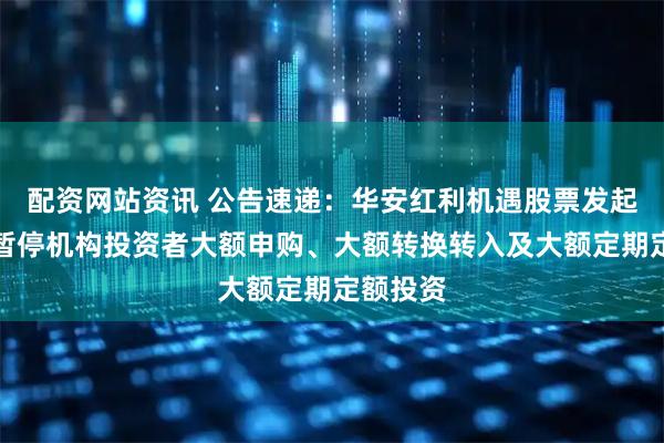 配资网站资讯 公告速递：华安红利机遇股票发起式基金暂停机构投资者大额申购、大额转换转入及大额定期定额投资