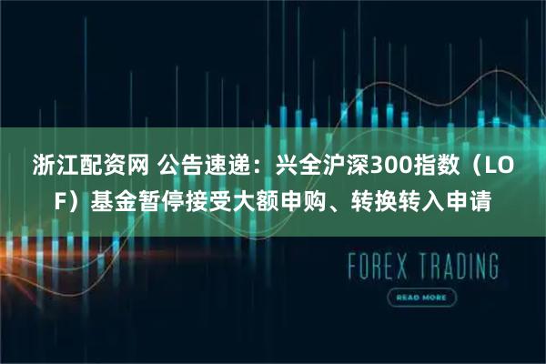 浙江配资网 公告速递：兴全沪深300指数（LOF）基金暂停接受大额申购、转换转入申请