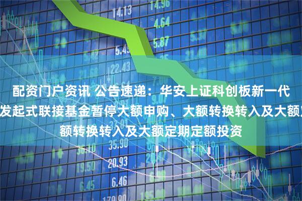 配资门户资讯 公告速递：华安上证科创板新一代信息技术ETF发起式联接基金暂停大额申购、大额转换转入及大额定期定额投资