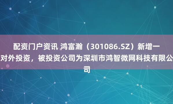 配资门户资讯 鸿富瀚（301086.SZ）新增一起对外投资，被投资公司为深圳市鸿智微网科技有限公司