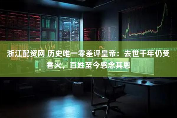 浙江配资网 历史唯一零差评皇帝：去世千年仍受香火，百姓至今感念其恩
