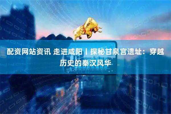 配资网站资讯 走进咸阳丨探秘甘泉宫遗址：穿越历史的秦汉风华