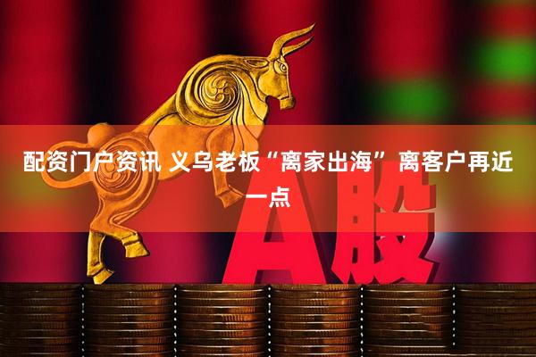 配资门户资讯 义乌老板“离家出海” 离客户再近一点