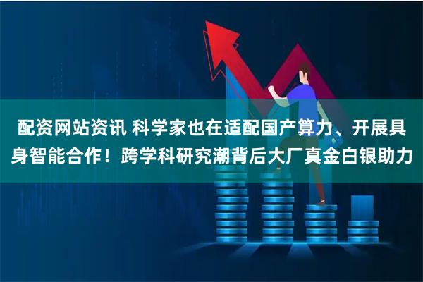 配资网站资讯 科学家也在适配国产算力、开展具身智能合作！跨学科研究潮背后大厂真金白银助力