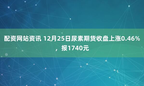 配资网站资讯 12月25日尿素期货收盘上涨0.46%，报1740元