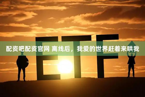 配资吧配资官网 离线后，我爱的世界赶着来哄我