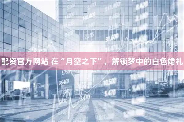 配资官方网站 在“月空之下”，解锁梦中的白色婚礼